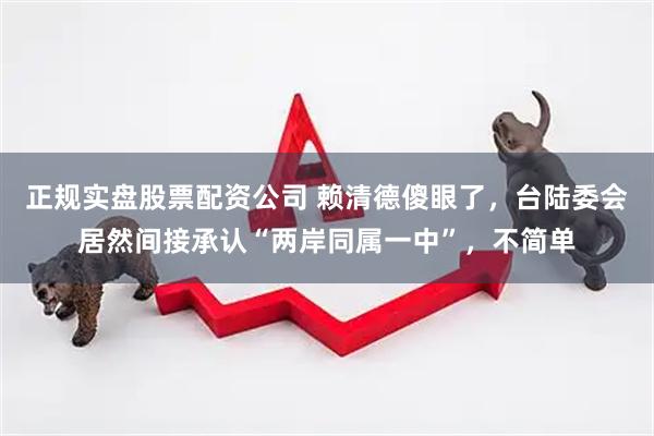 正规实盘股票配资公司 赖清德傻眼了，台陆委会居然间接承认“两岸同属一中”，不简单