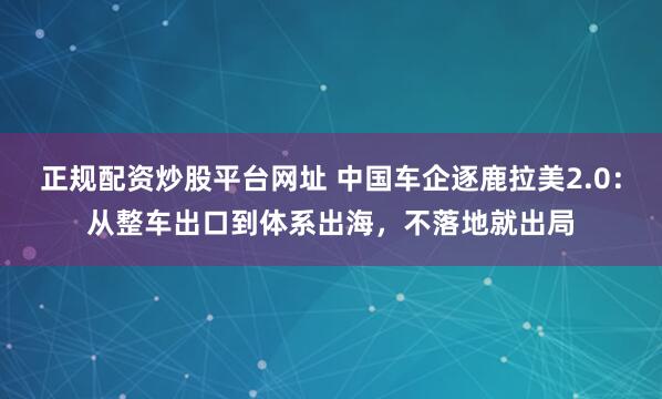 正规配资炒股平台网址 中国车企逐鹿拉美2.0：从整车出口到体系出海，不落地就出局