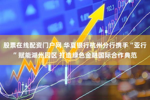 股票在线配资门户网 华夏银行杭州分行携手“亚行”赋能湖州园区 打造绿色金融国际合作典范