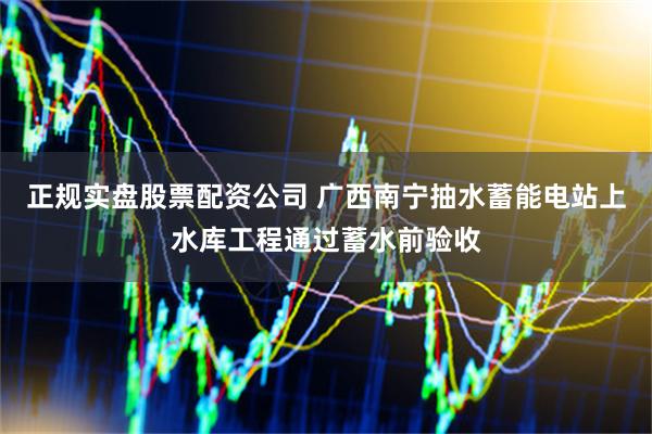 正规实盘股票配资公司 广西南宁抽水蓄能电站上水库工程通过蓄水前验收