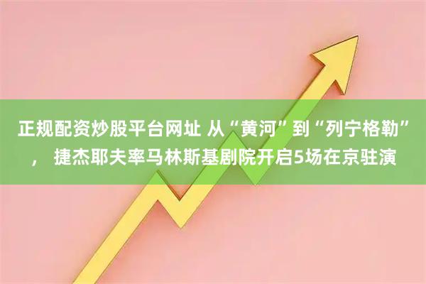 正规配资炒股平台网址 从“黄河”到“列宁格勒”， 捷杰耶夫率马林斯基剧院开启5场在京驻演