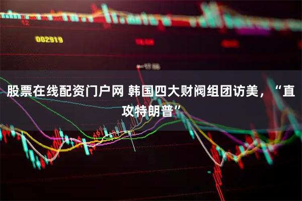 股票在线配资门户网 韩国四大财阀组团访美，“直攻特朗普”