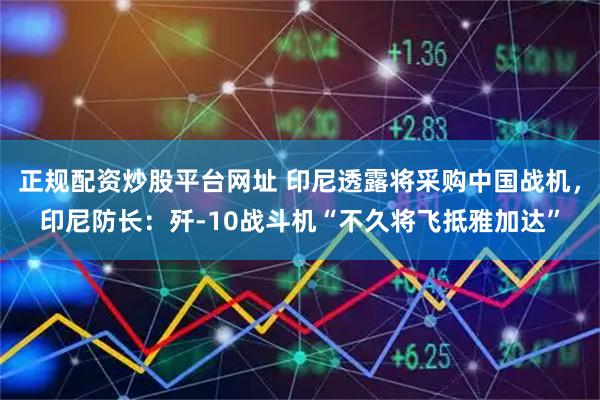 正规配资炒股平台网址 印尼透露将采购中国战机，印尼防长：歼-10战斗机“不久将飞抵雅加达”