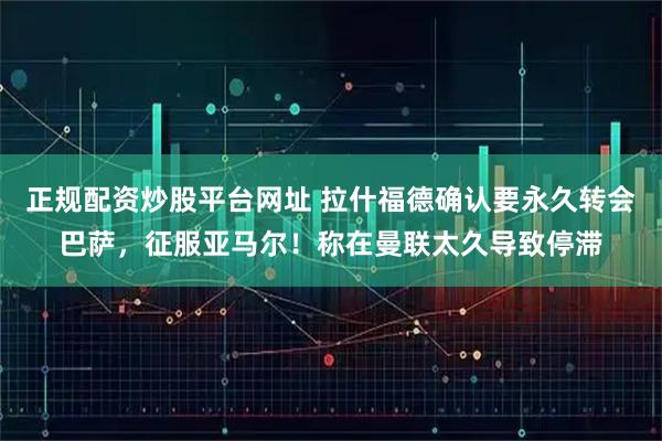 正规配资炒股平台网址 拉什福德确认要永久转会巴萨，征服亚马尔！称在曼联太久导致停滞