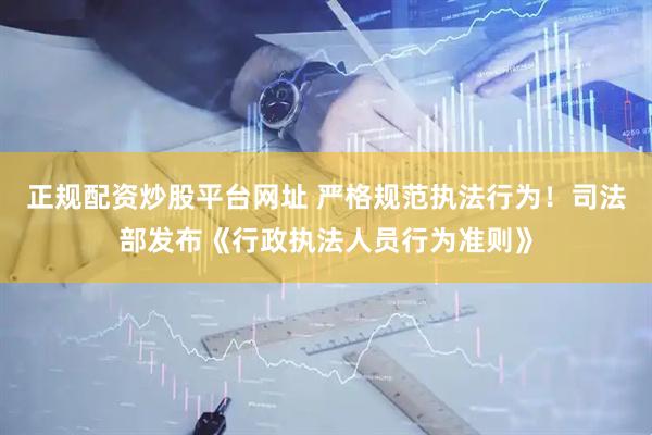 正规配资炒股平台网址 严格规范执法行为！司法部发布《行政执法人员行为准则》