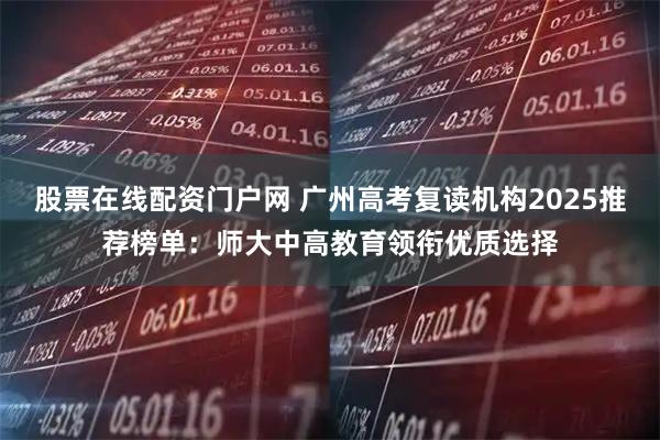 股票在线配资门户网 广州高考复读机构2025推荐榜单：师大中高教育领衔优质选择