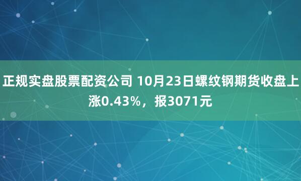 正规实盘股票配资公司 10月23日螺纹钢期货收盘上涨0.43%，报3071元
