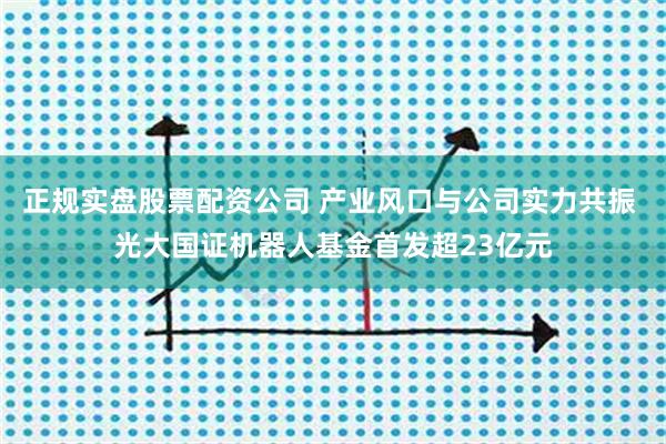 正规实盘股票配资公司 产业风口与公司实力共振 光大国证机器人基金首发超23亿元