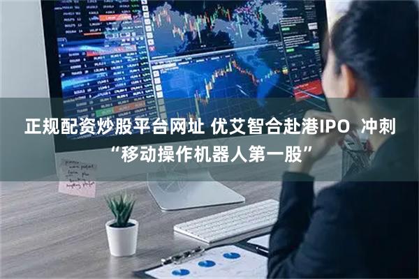 正规配资炒股平台网址 优艾智合赴港IPO  冲刺“移动操作机器人第一股”