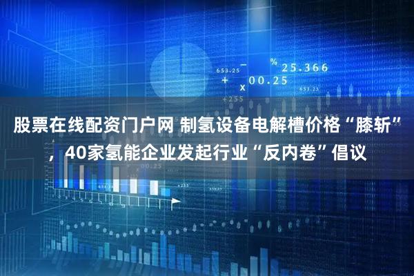 股票在线配资门户网 制氢设备电解槽价格“膝斩”，40家氢能企业发起行业“反内卷”倡议