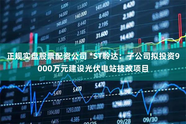 正规实盘股票配资公司 *ST聆达：子公司拟投资9000万元建设光伏电站技改项目