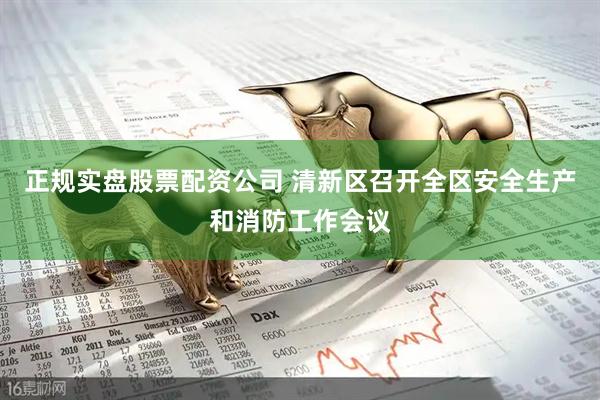 正规实盘股票配资公司 清新区召开全区安全生产和消防工作会议