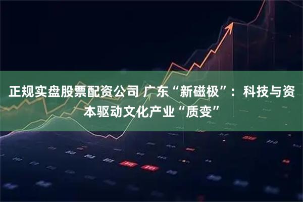 正规实盘股票配资公司 广东“新磁极”：科技与资本驱动文化产业“质变”