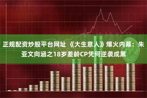 正规配资炒股平台网址 《大生意人》爆火内幕：朱亚文向涵之18岁差龄CP凭何逆袭成黑