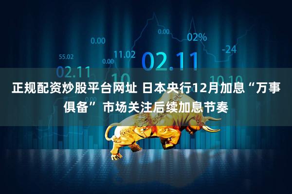 正规配资炒股平台网址 日本央行12月加息“万事俱备” 市场关注后续加息节奏
