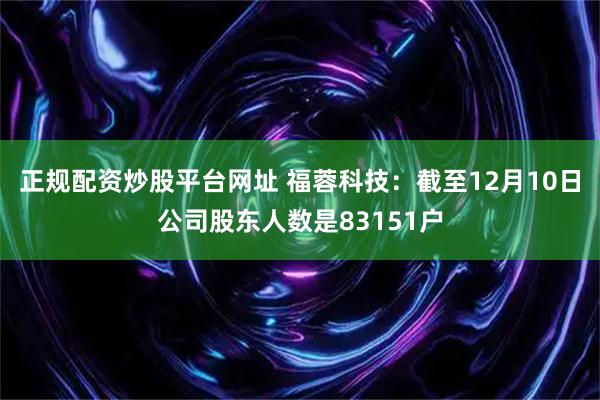 正规配资炒股平台网址 福蓉科技：截至12月10日公司股东人数是83151户