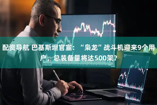 配资导航 巴基斯坦官宣：“枭龙”战斗机迎来9个用户，总装备量将达500架？