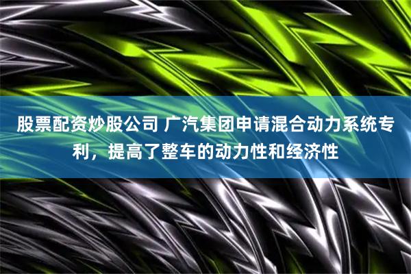 股票配资炒股公司 广汽集团申请混合动力系统专利，提高了整车的动力性和经济性