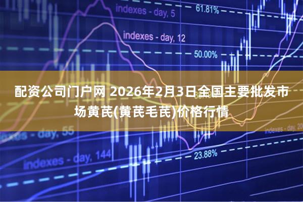 配资公司门户网 2026年2月3日全国主要批发市场黄芪(黄芪毛芪)价格行情