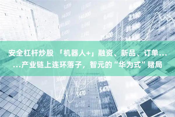 安全杠杆炒股 「机器人+」融资、新品、订单……产业链上连环落子，智元的“华为式”赌局