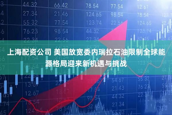 上海配资公司 美国放宽委内瑞拉石油限制全球能源格局迎来新机遇与挑战