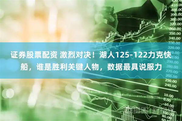 证券股票配资 激烈对决！湖人125-122力克快船，谁是胜利关键人物，数据最具说服力