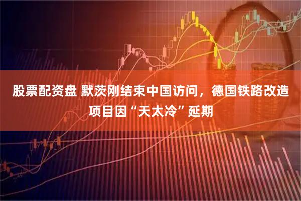 股票配资盘 默茨刚结束中国访问，德国铁路改造项目因“天太冷”延期