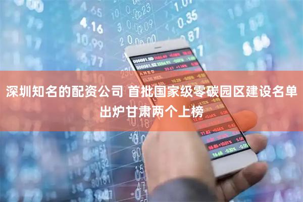 深圳知名的配资公司 首批国家级零碳园区建设名单出炉　甘肃两个上榜