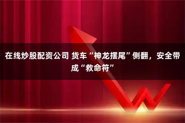 在线炒股配资公司 货车“神龙摆尾”侧翻，安全带成“救命符”