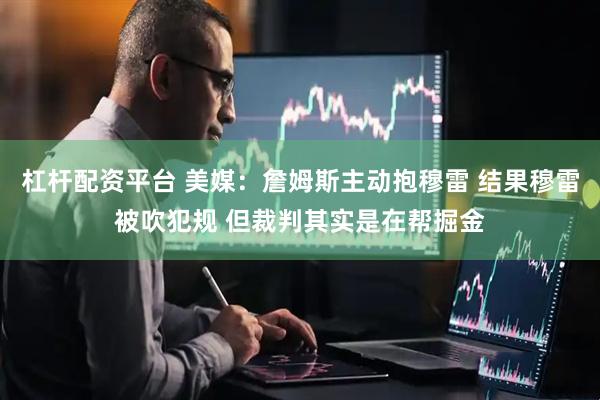 杠杆配资平台 美媒：詹姆斯主动抱穆雷 结果穆雷被吹犯规 但裁判其实是在帮掘金