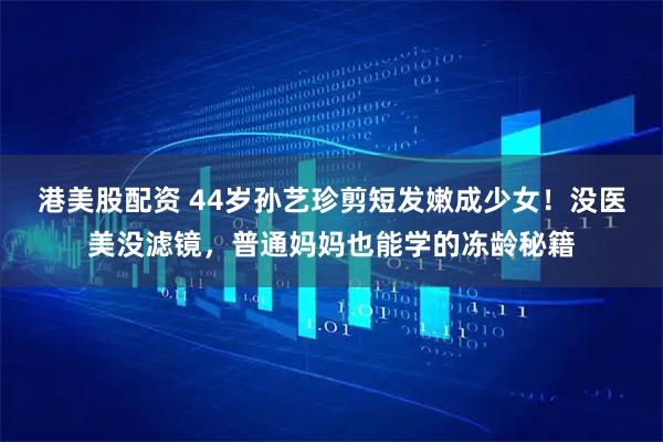 港美股配资 44岁孙艺珍剪短发嫩成少女！没医美没滤镜，普通妈妈也能学的冻龄秘籍
