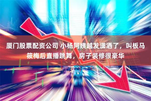 厦门股票配资公司 小杨阿姨越发潇洒了，叫板马筱梅后直播跳舞，房子装修很豪华