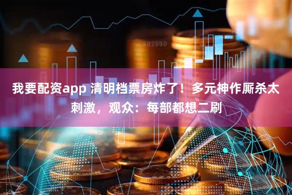 我要配资app 清明档票房炸了！多元神作厮杀太刺激，观众：每部都想二刷