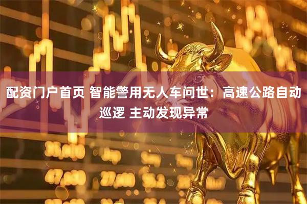 配资门户首页 智能警用无人车问世：高速公路自动巡逻 主动发现异常