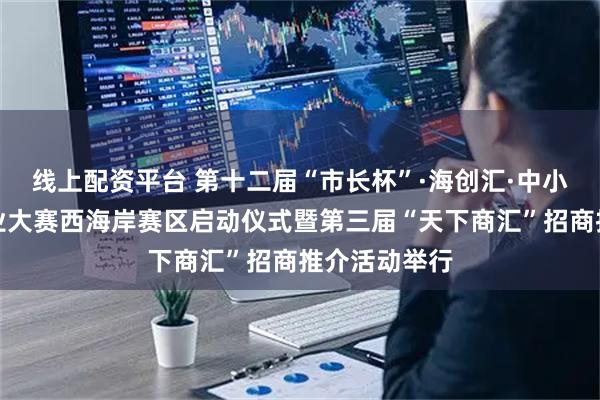 线上配资平台 第十二届“市长杯”·海创汇·中小企业创新创业大赛西海岸赛区启动仪式暨第三届“天下商汇”招商推介活动举行