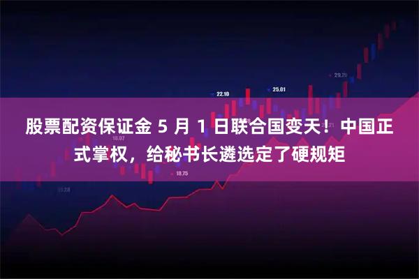 股票配资保证金 5 月 1 日联合国变天！中国正式掌权，给秘书长遴选定了硬规矩