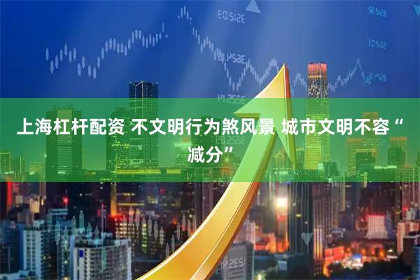 上海杠杆配资 不文明行为煞风景 城市文明不容“减分”