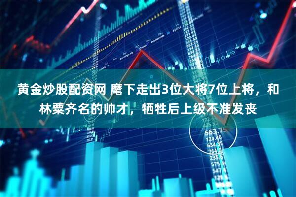 黄金炒股配资网 麾下走出3位大将7位上将，和林粟齐名的帅才，牺牲后上级不准发丧