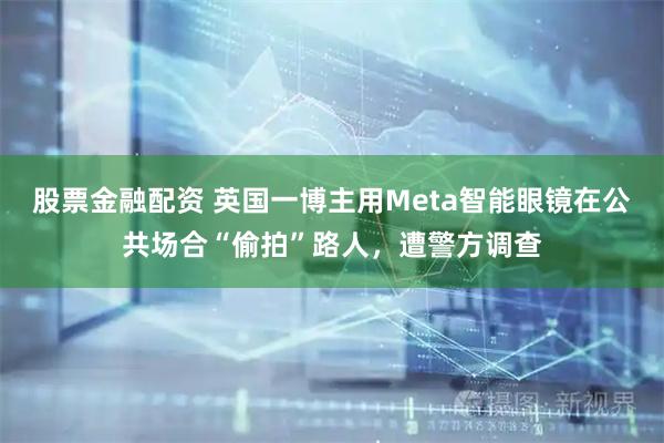 股票金融配资 英国一博主用Meta智能眼镜在公共场合“偷拍”路人，遭警方调查