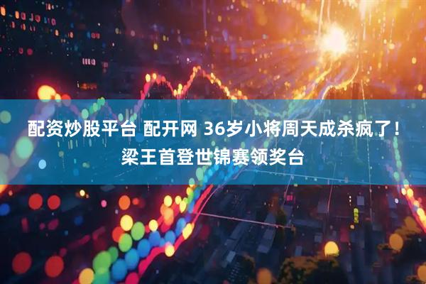 配资炒股平台 配开网 36岁小将周天成杀疯了！梁王首登世锦赛领奖台