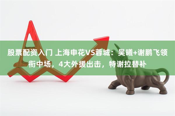 股票配资入门 上海申花VS蓉城：吴曦+谢鹏飞领衔中场，4大外援出击，特谢拉替补