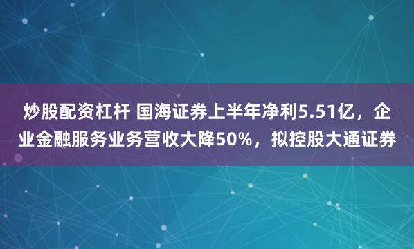 炒股配资杠杆 国海证券上半年净利5.51亿，企业金融服务业务营收大降50%，拟控股大通证券