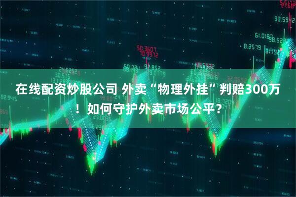 在线配资炒股公司 外卖“物理外挂”判赔300万！如何守护外卖市场公平？