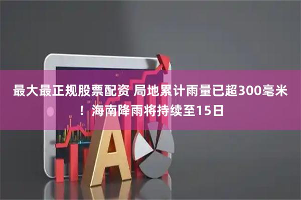 最大最正规股票配资 局地累计雨量已超300毫米！海南降雨将持续至15日