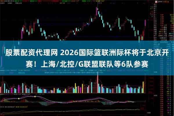 股票配资代理网 2026国际篮联洲际杯将于北京开赛！上海/北控/G联盟联队等6队参赛
